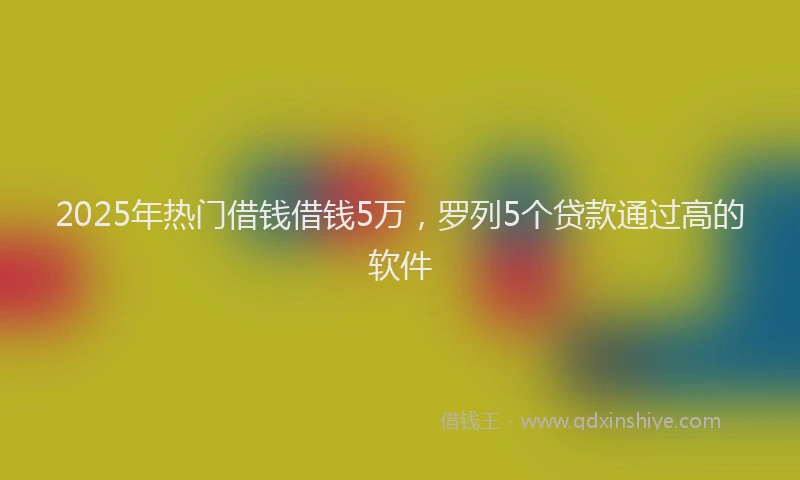 2025年热门借钱借钱5万，罗列5个贷款通过高的软件