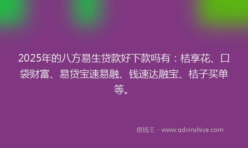2025年的八方易生贷款好下款吗有：桔享花、口袋财富、易贷宝速易融、钱速达融宝、桔子买单等。