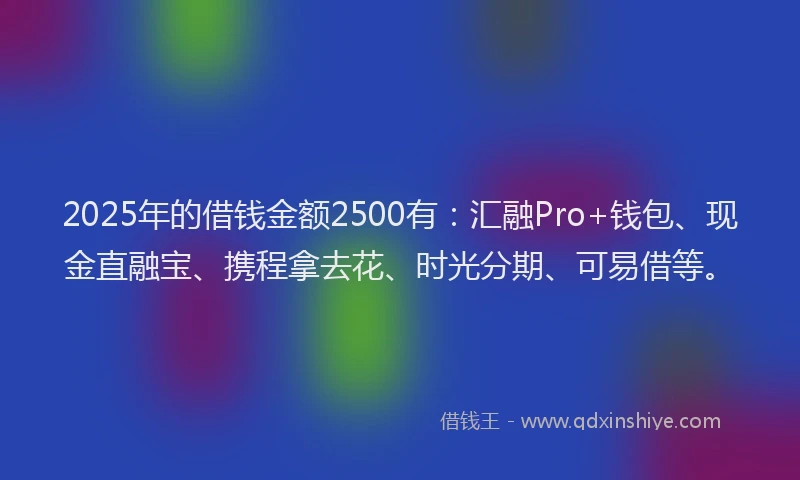 2025年的借钱金额2500有：汇融Pro+钱包、现金直融宝、携程拿去花、时光分期、可易借等。