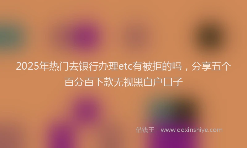 2025年热门去银行办理etc有被拒的吗，分享五个百分百下款无视黑白户口子