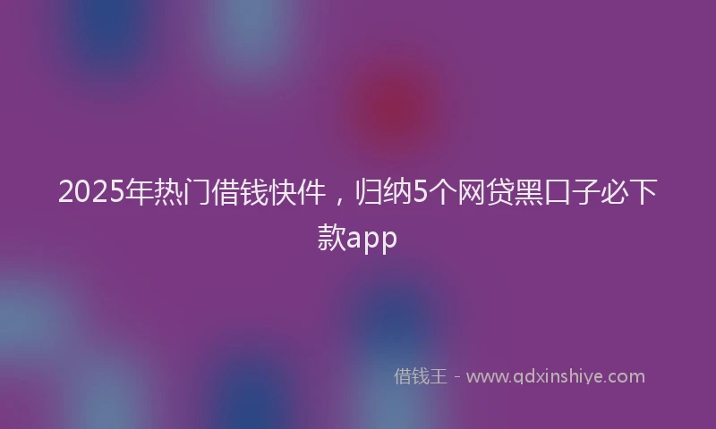 2025年热门借钱快件，归纳5个网贷黑口子必下款app