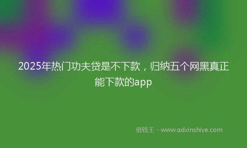2025年热门功夫贷是不下款，归纳五个网黑真正能下款的app