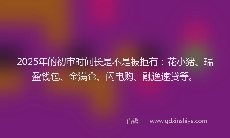 2025年的初审时间长是不是被拒有：花小猪、瑞盈钱包、金满仓、闪电购、融逸速贷等。
