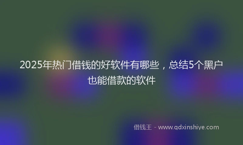 2025年热门借钱的好软件有哪些，总结5个黑户也能借款的软件