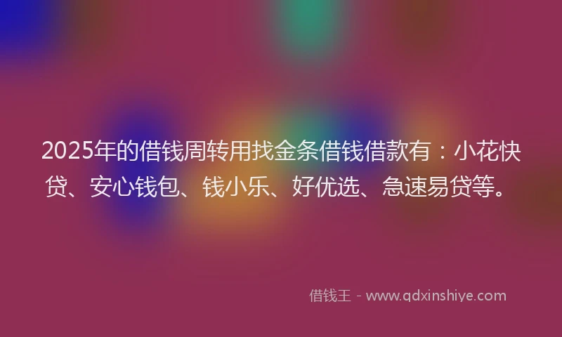 2025年的借钱周转用找金条借钱借款有：小花快贷、安心钱包、钱小乐、好优选、急速易贷等。