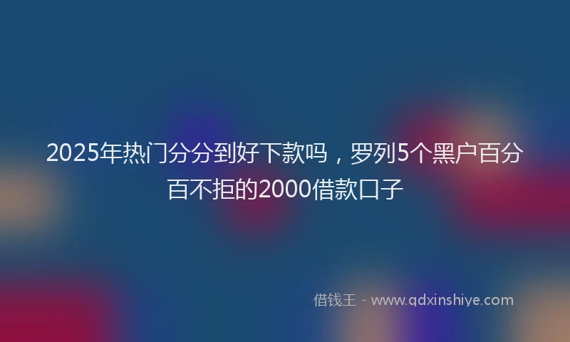 2025年热门分分到好下款吗，罗列5个黑户百分百不拒的2000借款口子