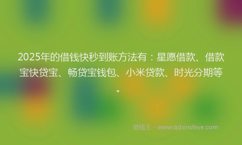 2025年的借钱快秒到账方法有：星愿借款、借款宝快贷宝、畅贷宝钱包、小米贷款、时光分期等。