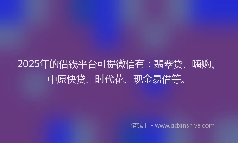 2025年的借钱平台可提微信有：翡翠贷、嗨购、中原快贷、时代花、现金易借等。