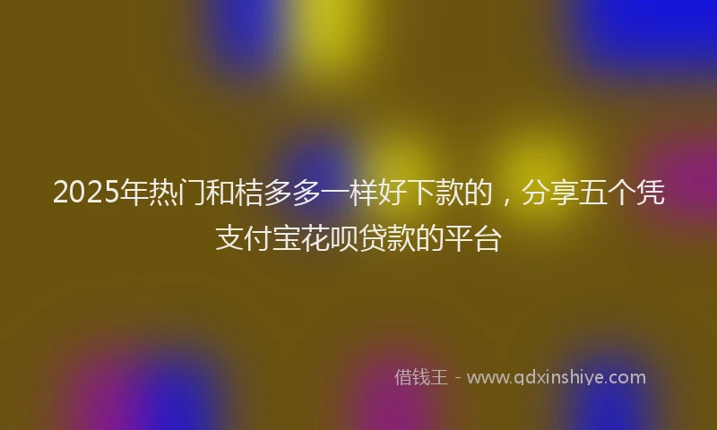2025年热门和桔多多一样好下款的，分享五个凭支付宝花呗贷款的平台