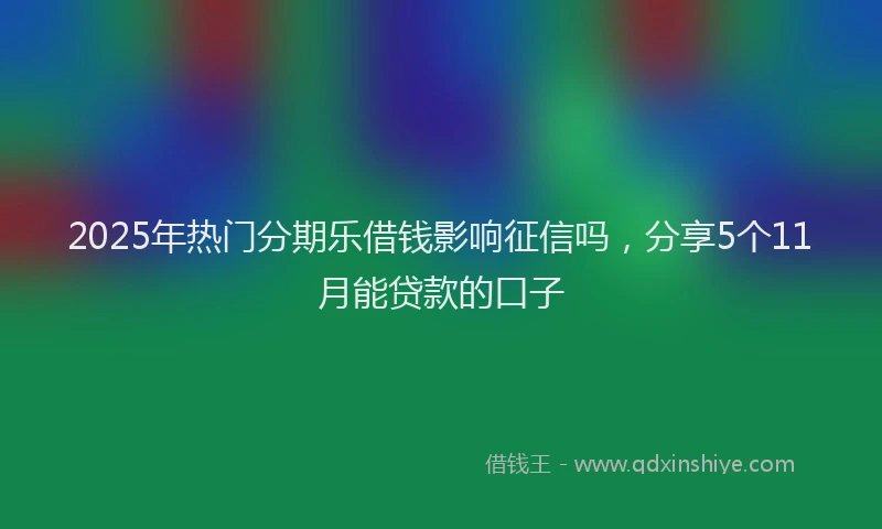 2025年热门分期乐借钱影响征信吗，分享5个11月能贷款的口子