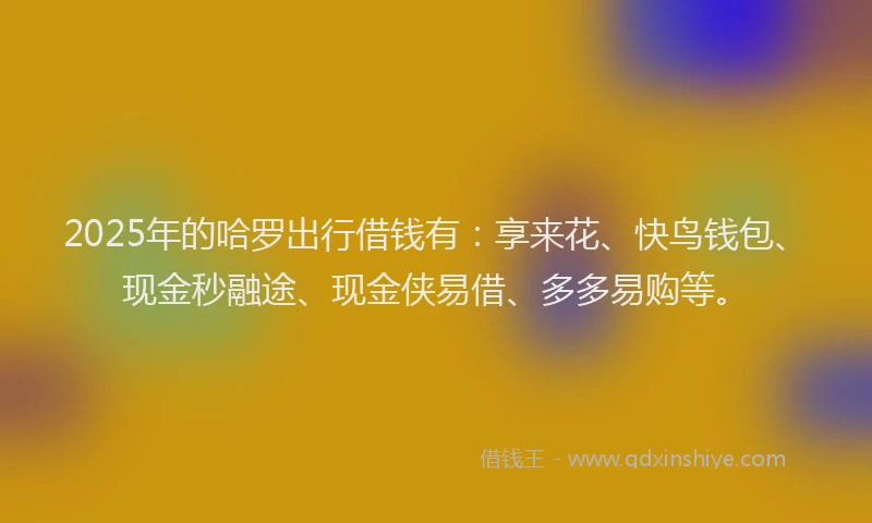 2025年的哈罗出行借钱有：享来花、快鸟钱包、现金秒融途、现金侠易借、多多易购等。