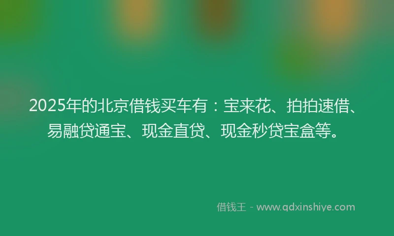 2025年的北京借钱买车有：宝来花、拍拍速借、易融贷通宝、现金直贷、现金秒贷宝盒等。