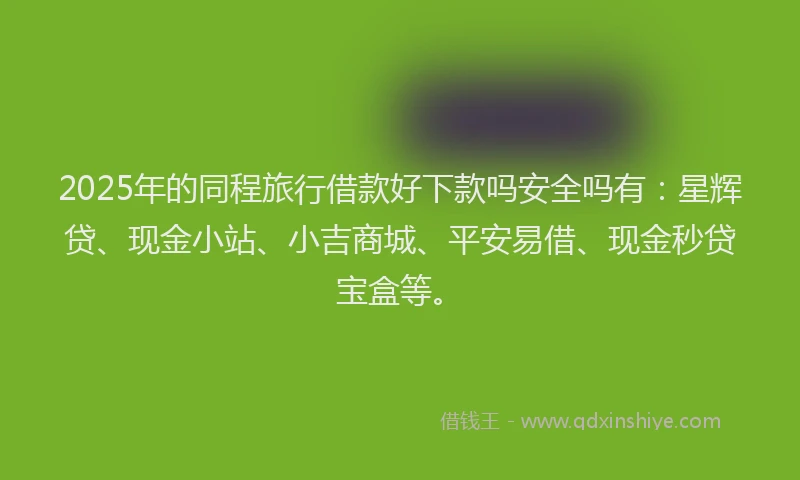 2025年的同程旅行借款好下款吗安全吗有：星辉贷、现金小站、小吉商城、平安易借、现金秒贷宝盒等。