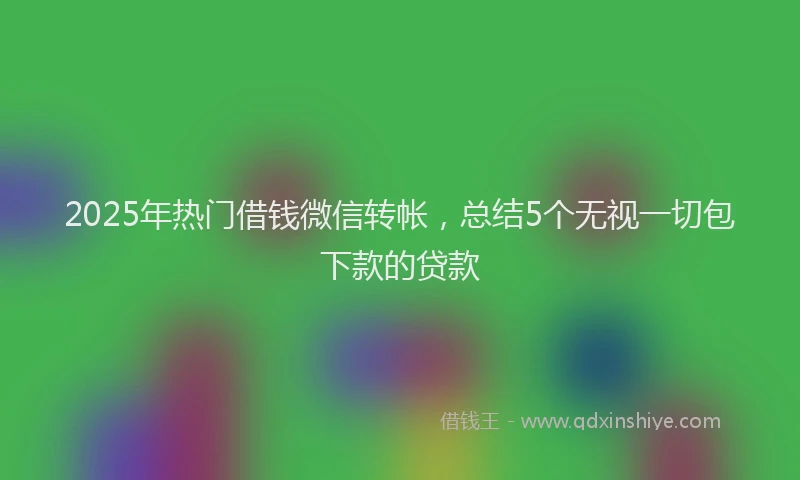 2025年热门借钱微信转帐，总结5个无视一切包下款的贷款