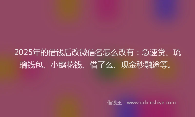 2025年的借钱后改微信名怎么改有：急速贷、琉璃钱包、小鹅花钱、借了么、现金秒融途等。