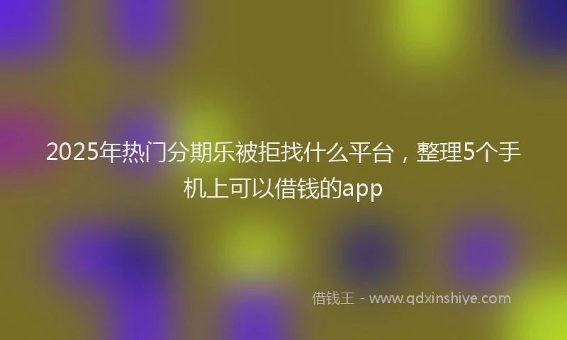 2025年热门分期乐被拒找什么平台，整理5个手机上可以借钱的app