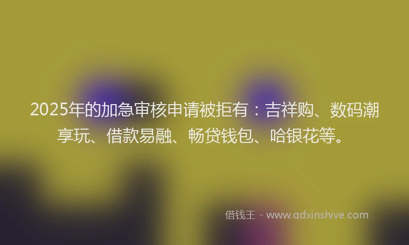 2025年的加急审核申请被拒有：吉祥购、数码潮享玩、借款易融、畅贷钱包、哈银花等。