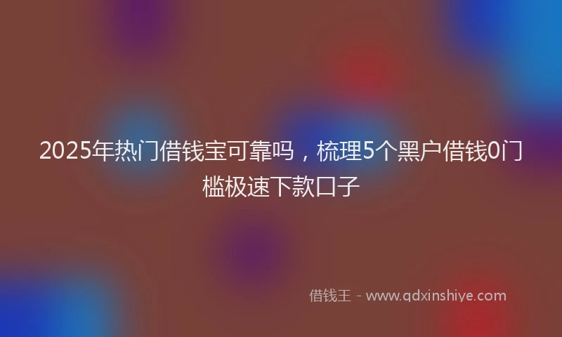 2025年热门借钱宝可靠吗，梳理5个黑户借钱0门槛极速下款口子