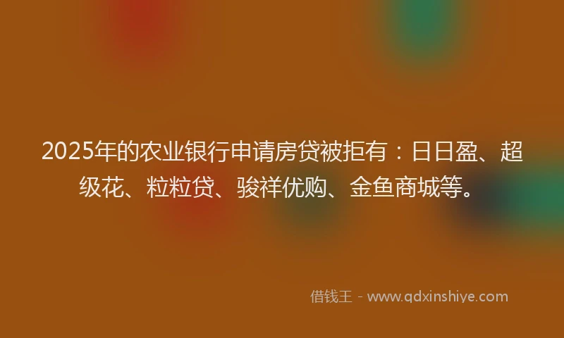 2025年的农业银行申请房贷被拒有：日日盈、超级花、粒粒贷、骏祥优购、金鱼商城等。