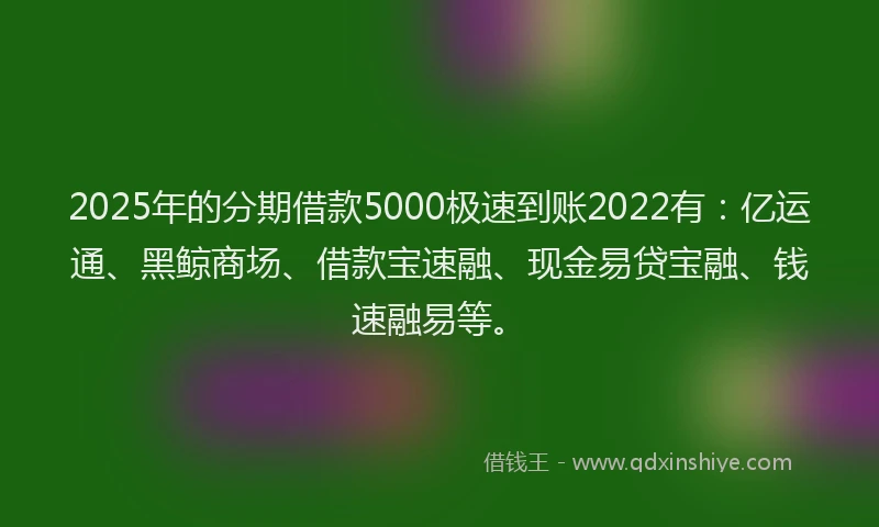 2025年的分期借款5000极速到账2022有：亿运通、黑鲸商场、借款宝速融、现金易贷宝融、钱速融易等。