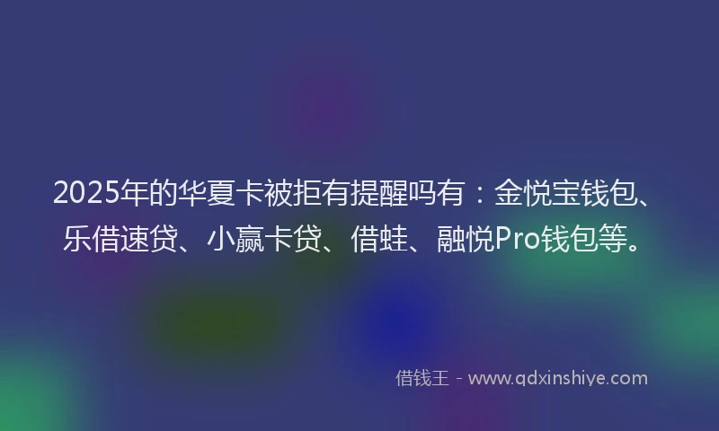 2025年的华夏卡被拒有提醒吗有：金悦宝钱包、乐借速贷、小赢卡贷、借蛙、融悦Pro钱包等。