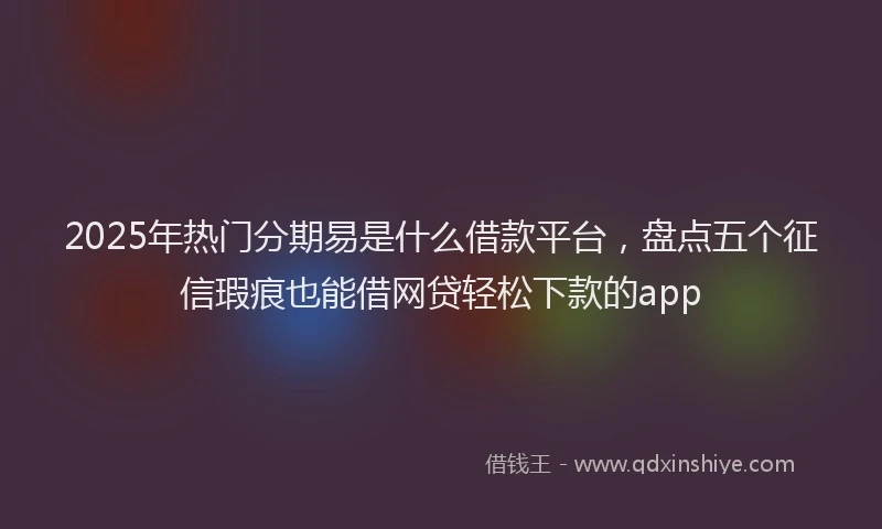 2025年热门分期易是什么借款平台，盘点五个征信瑕疵也能借网贷轻松下款的app