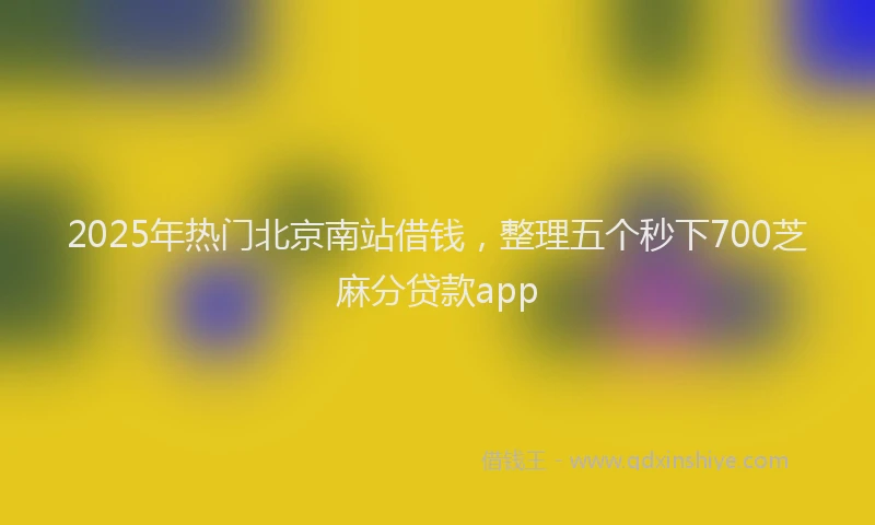 2025年热门北京南站借钱，整理五个秒下700芝麻分贷款app