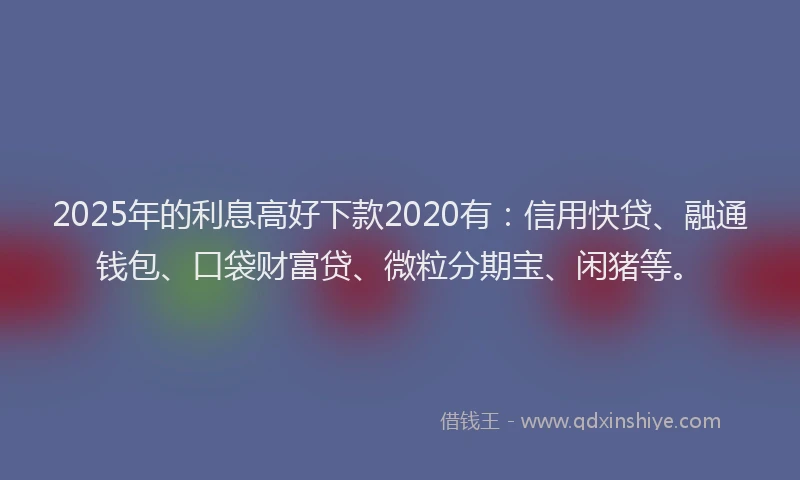 2025年的利息高好下款2020有：信用快贷、融通钱包、口袋财富贷、微粒分期宝、闲猪等。