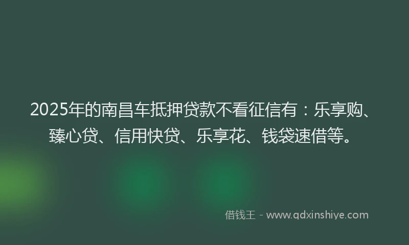 2025年的南昌车抵押贷款不看征信有：乐享购、臻心贷、信用快贷、乐享花、钱袋速借等。