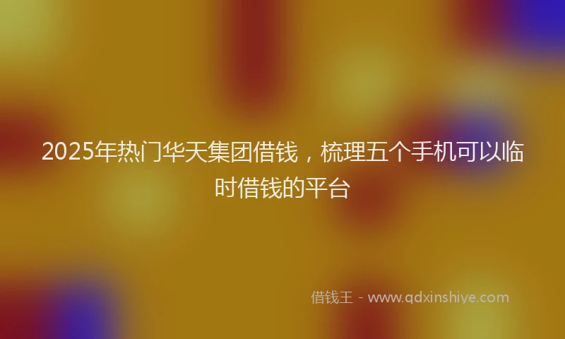 2025年热门华天集团借钱，梳理五个手机可以临时借钱的平台