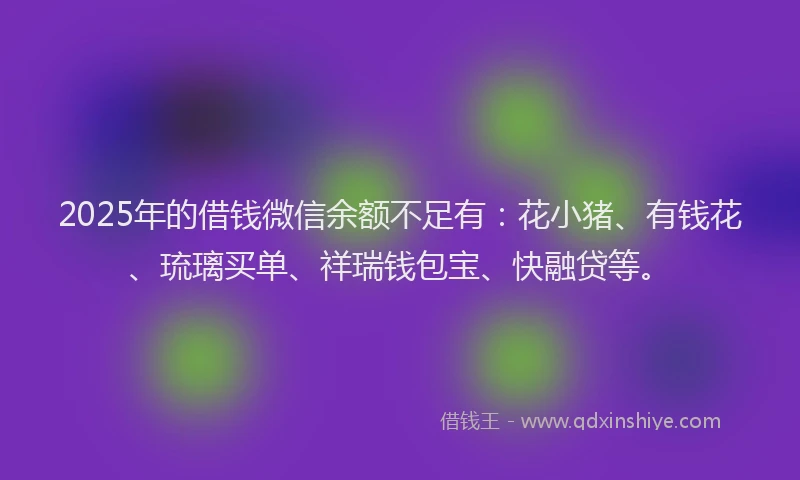 2025年的借钱微信余额不足有：花小猪、有钱花、琉璃买单、祥瑞钱包宝、快融贷等。