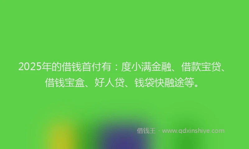 2025年的借钱首付有：度小满金融、借款宝贷、借钱宝盒、好人贷、钱袋快融途等。