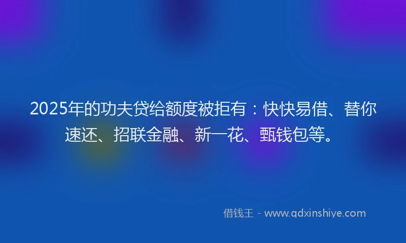 2025年的功夫贷给额度被拒有：快快易借、替你速还、招联金融、新一花、甄钱包等。