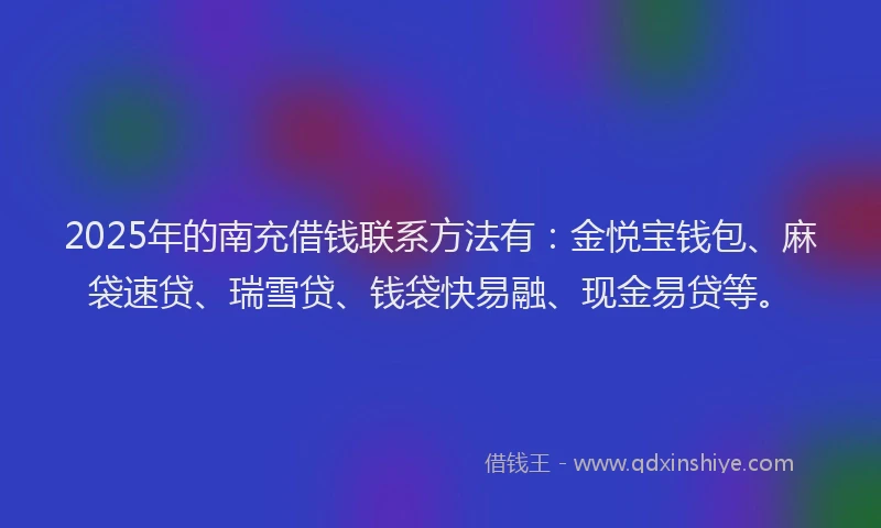 2025年的南充借钱联系方法有：金悦宝钱包、麻袋速贷、瑞雪贷、钱袋快易融、现金易贷等。