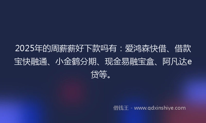 2025年的周薪薪好下款吗有：爱鸿森快借、借款宝快融通、小金鹤分期、现金易融宝盒、阿凡达e贷等。