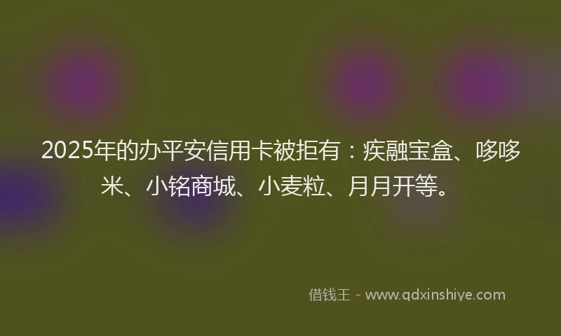 2025年的办平安信用卡被拒有：疾融宝盒、哆哆米、小铭商城、小麦粒、月月开等。