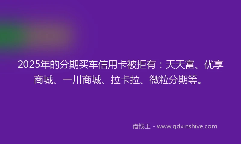 2025年的分期买车信用卡被拒有：天天富、优享商城、一川商城、拉卡拉、微粒分期等。