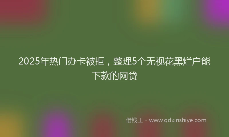 2025年热门办卡被拒，整理5个无视花黑烂户能下款的网贷