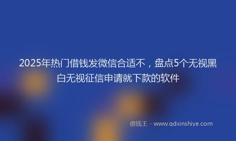 2025年热门借钱发微信合适不，盘点5个无视黑白无视征信申请就下款的软件
