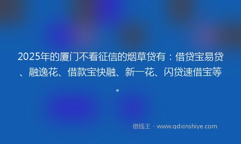 2025年的厦门不看征信的烟草贷有：借贷宝易贷、融逸花、借款宝快融、新一花、闪贷速借宝等。