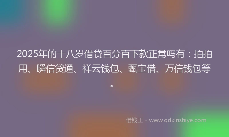 2025年的十八岁借贷百分百下款正常吗有：拍拍用、瞬信贷通、祥云钱包、甄宝借、万信钱包等。