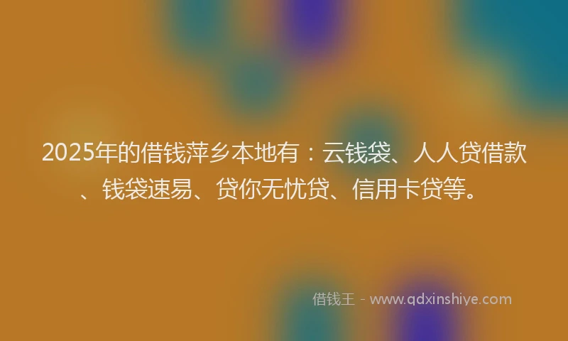 2025年的借钱萍乡本地有：云钱袋、人人贷借款、钱袋速易、贷你无忧贷、信用卡贷等。
