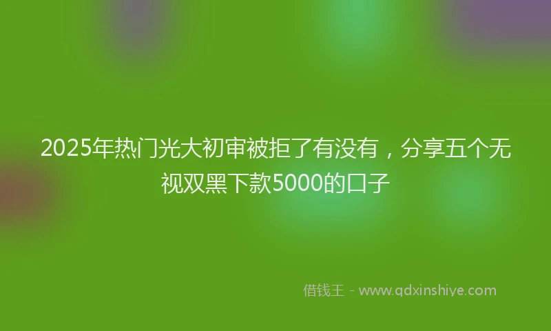 2025年热门光大初审被拒了有没有，分享五个无视双黑下款5000的口子