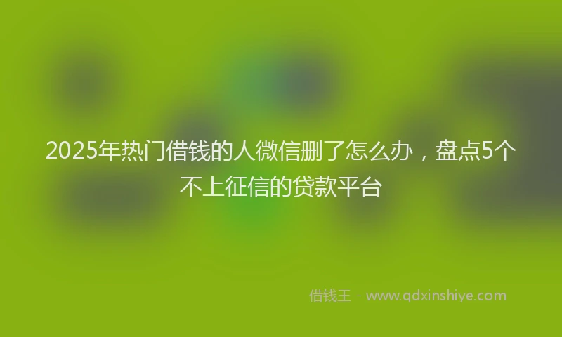2025年热门借钱的人微信删了怎么办，盘点5个不上征信的贷款平台