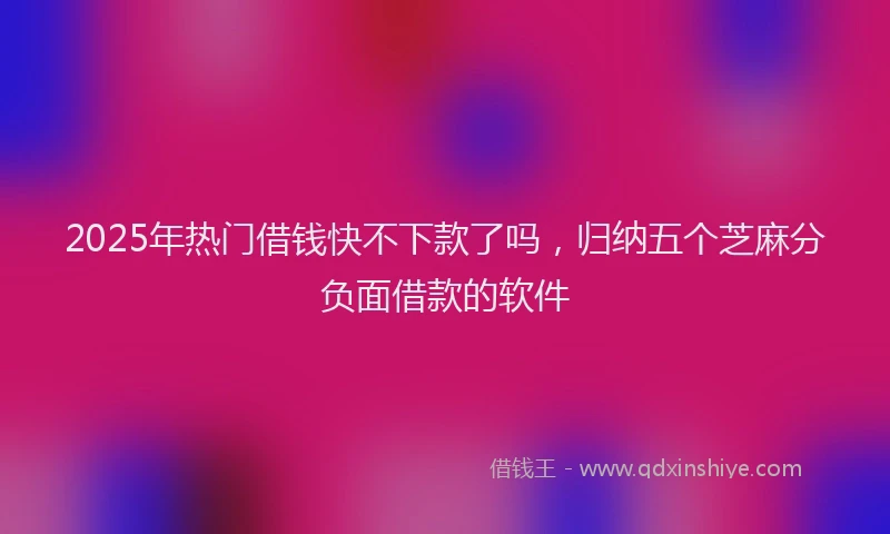 2025年热门借钱快不下款了吗，归纳五个芝麻分负面借款的软件