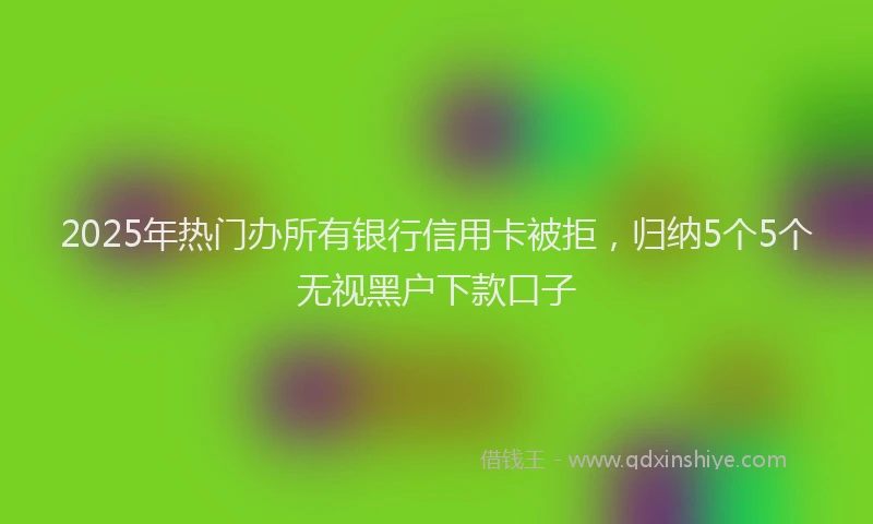 2025年热门办所有银行信用卡被拒，归纳5个5个无视黑户下款口子