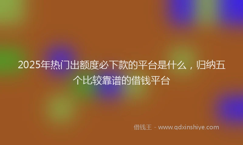 2025年热门出额度必下款的平台是什么，归纳五个比较靠谱的借钱平台
