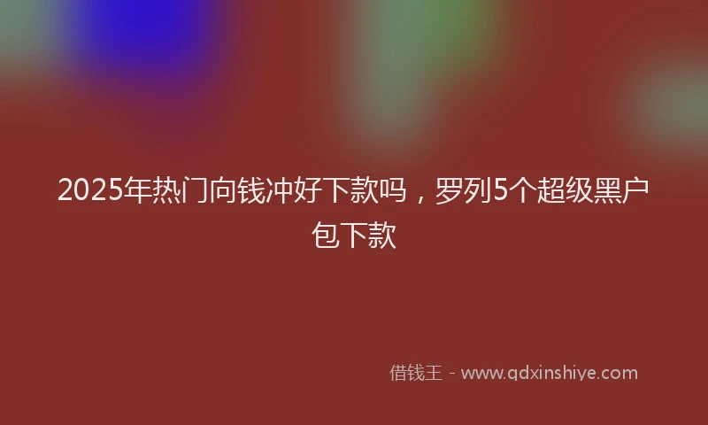 2025年热门向钱冲好下款吗，罗列5个超级黑户包下款