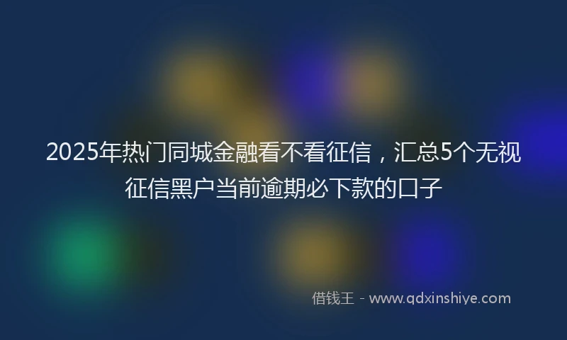 2025年热门同城金融看不看征信，汇总5个无视征信黑户当前逾期必下款的口子