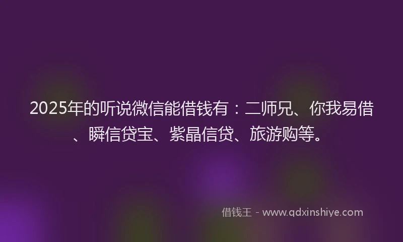 2025年的听说微信能借钱有：二师兄、你我易借、瞬信贷宝、紫晶信贷、旅游购等。